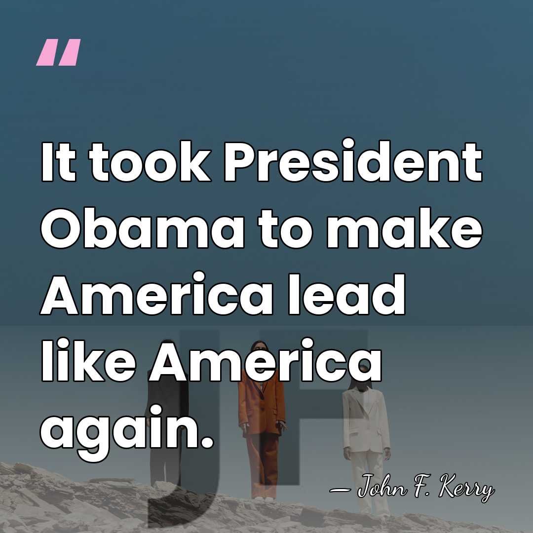 It took President Obama to make America lead like America again. - John F. Kerry