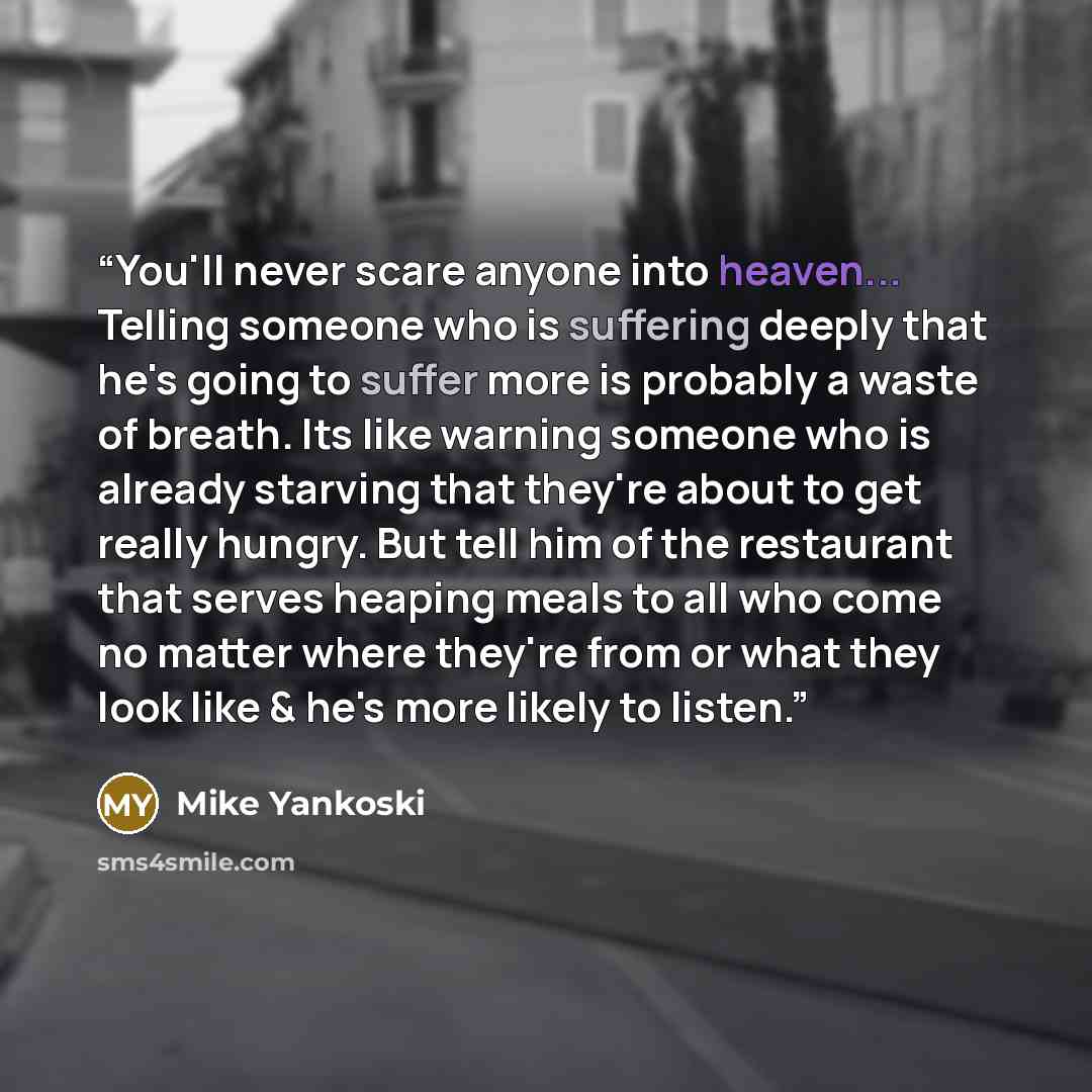 “You'll never scare anyone into heaven... Telling someone who is suffering deeply that he's going to suffer more is probably a waste of breath. Its like warning someone who is already starving that they're about to get really hungry. But tell him of the restaurant that serves heaping meals to all…” quote by Mike Yankoski