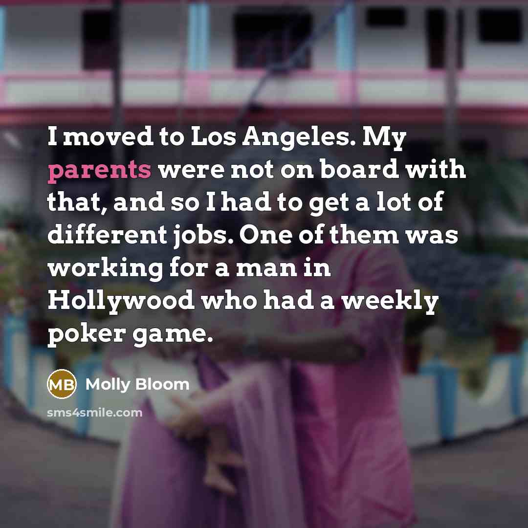 “I moved to Los Angeles. My parents were not on board with that, and so I had to get a lot of different jobs. One of them was working for a man in Hollywood who had a weekly poker game.” quote by Molly Bloom