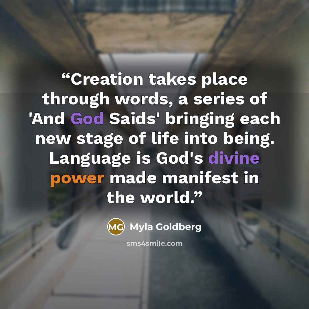 “Creation takes place through words, a series of 'And God Saids' bringing each new stage of life into being. Language is God's divine power made manifest in the world.” quote by Myla Goldberg
