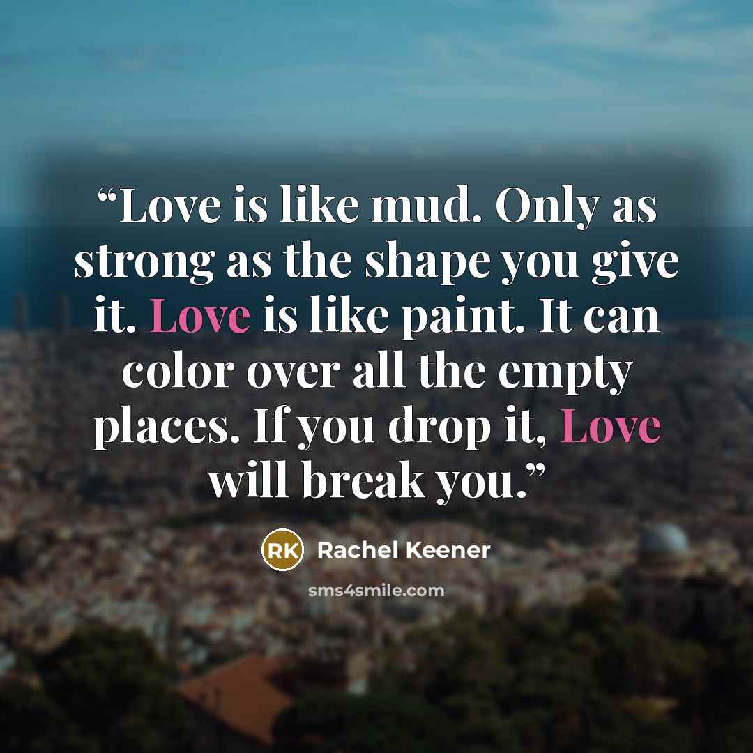 “Love is like mud. Only as strong as the shape you give it. Love is like paint. It can color over all the empty places. If you drop it, Love will break you.” quote by Rachel Keener