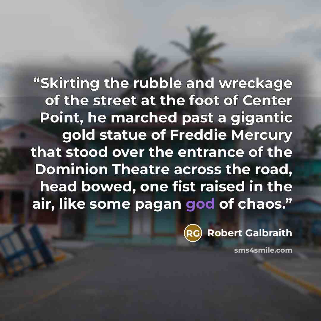 “Skirting the rubble and wreckage of the street at the foot of Center Point, he marched past a gigantic gold statue of Freddie Mercury that stood over the entrance of the Dominion Theatre across the road, head bowed, one fist raised in the air, like some pagan god of chaos.” quote by Robert Galbraith