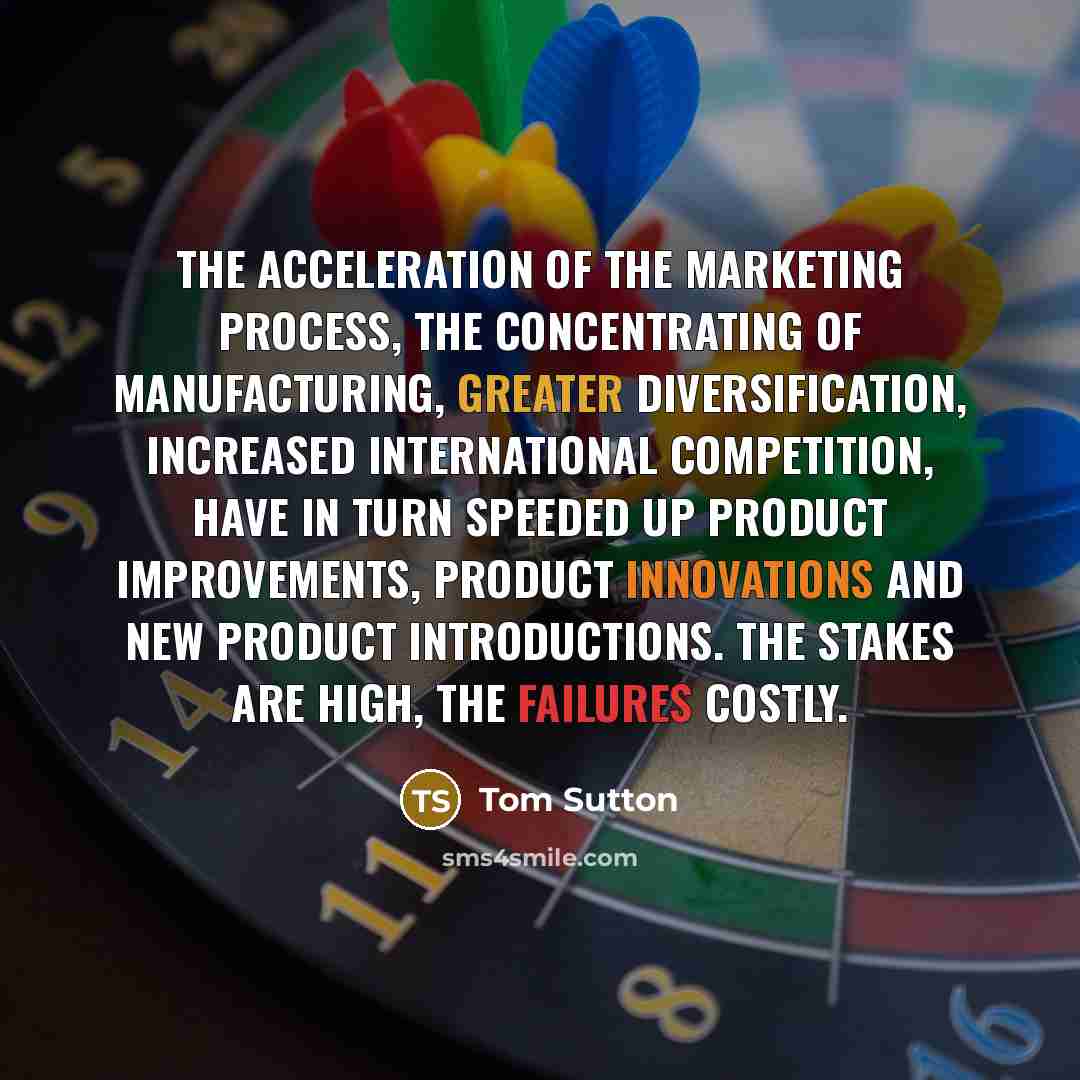 “The acceleration of the marketing process, the concentrating of manufacturing, greater diversification, increased international competition, have in turn speeded up product improvements, product innovations and new product introductions. The stakes are high, the failures costly.” quote by Tom Sutton