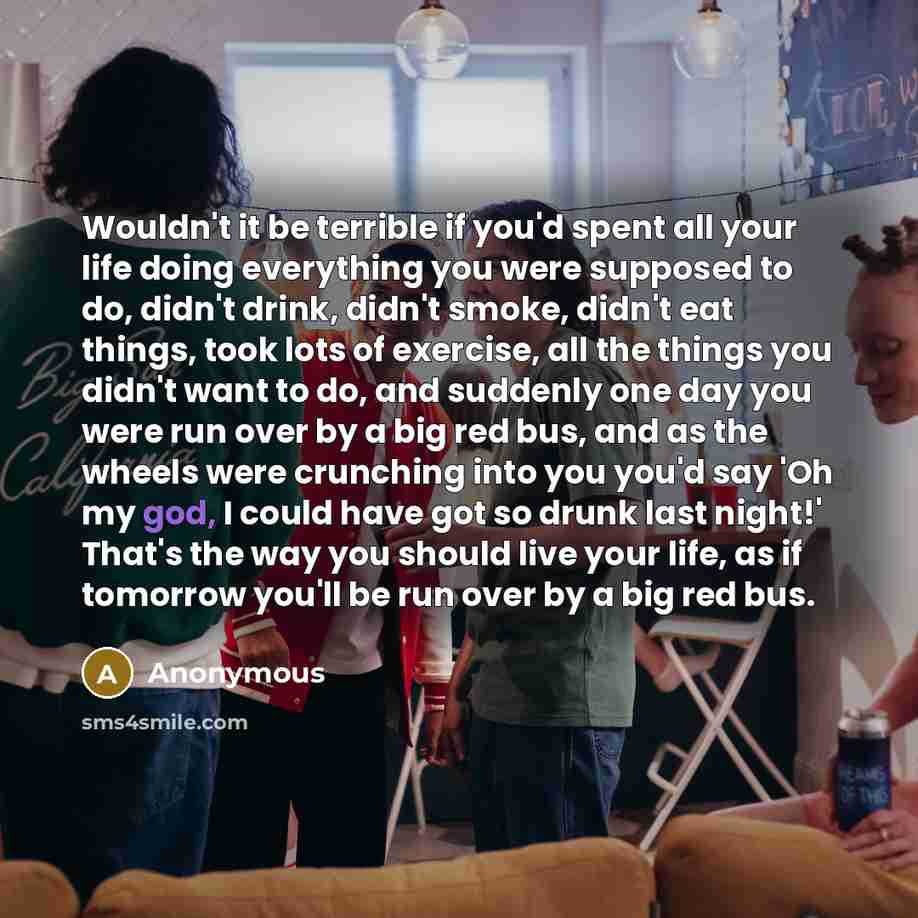 “Wouldn't it be terrible if you'd spent all your life doing everything you were supposed to do, didn't drink, didn't smoke, didn't eat things, took lots of exercise, all the things you didn't want to do, and suddenly one day you were run over by a big red bus, and as the wheels were crunching into…” quote by Anonymous