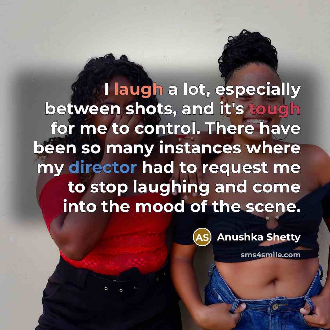 “I laugh a lot, especially between shots, and it's tough for me to control. There have been so many instances where my director had to request me to stop laughing and come into the mood of the scene.” quote by Anushka Shetty