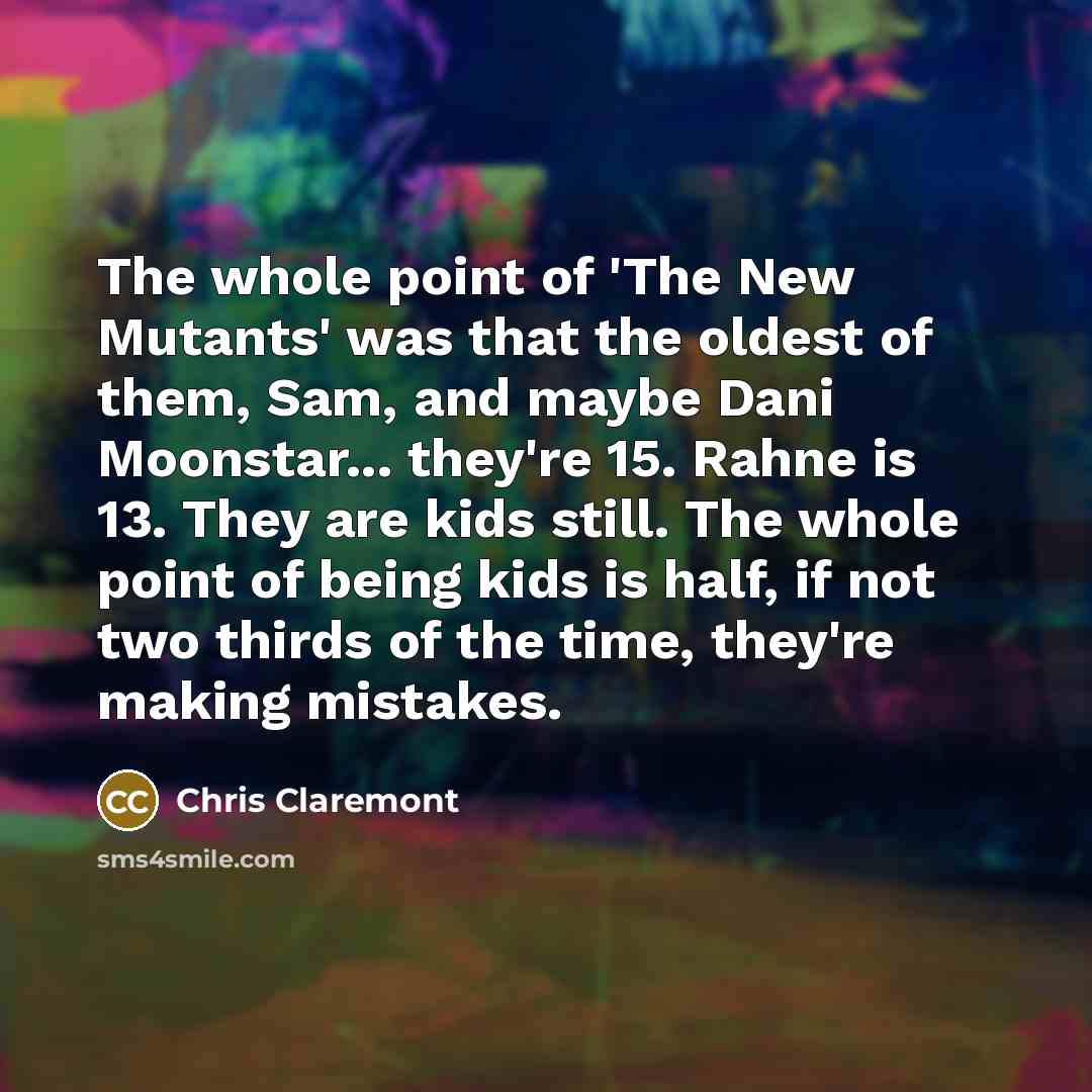 “The whole point of 'The New Mutants' was that the oldest of them, Sam, and maybe Dani Moonstar... they're 15. Rahne is 13. They are kids still. The whole point of being kids is half, if not two thirds of the time, they're making mistakes.” quote by Chris Claremont