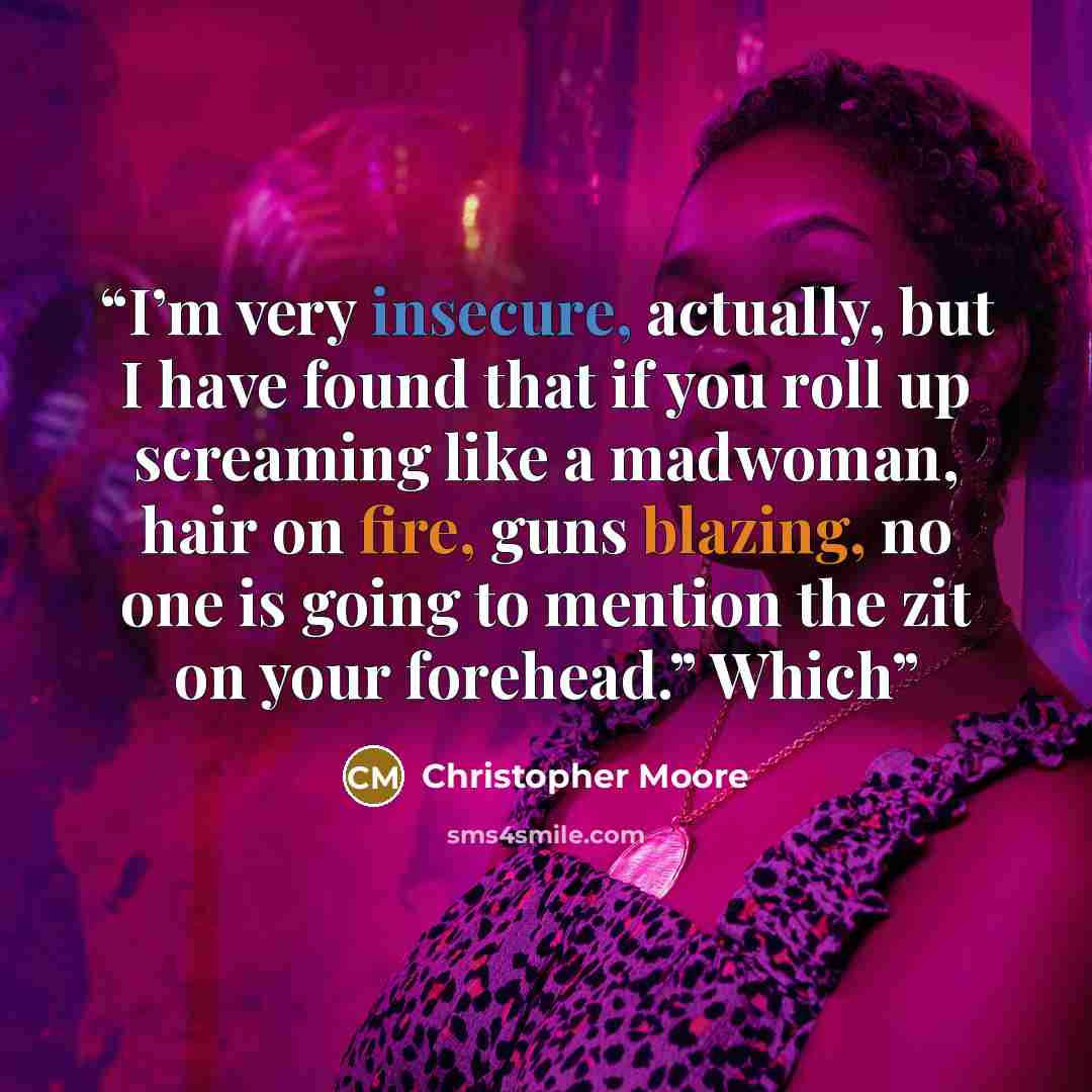 “I’m very insecure, actually, but I have found that if you roll up screaming like a madwoman, hair on fire, guns blazing, no one is going to mention the zit on your forehead.” Which” quote by Christopher Moore