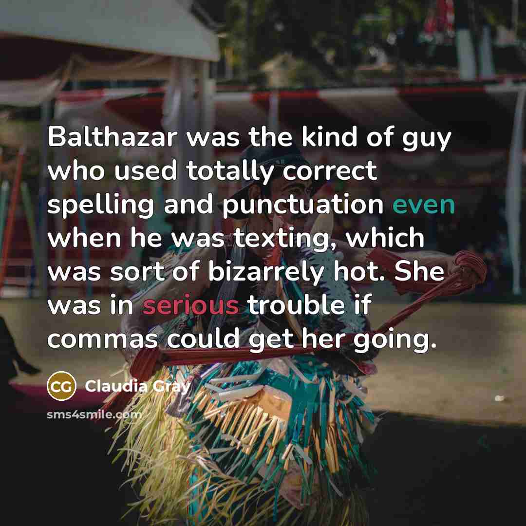 “Balthazar was the kind of guy who used totally correct spelling and punctuation even when he was texting, which was sort of bizarrely hot. She was in serious trouble if commas could get her going.” quote by Claudia Gray