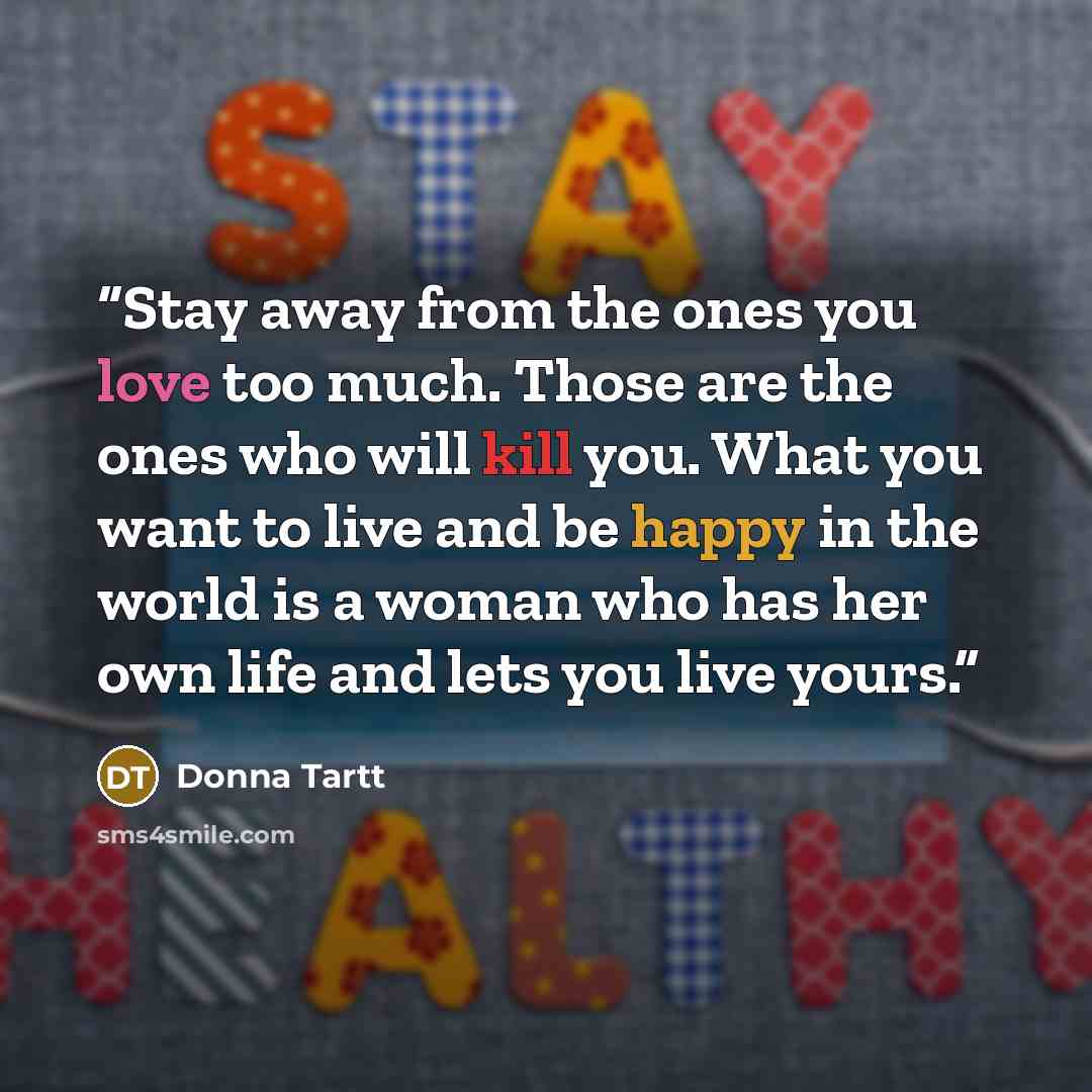 “Stay away from the ones you love too much. Those are the ones who will kill you. What you want to live and be happy in the world is a woman who has her own life and lets you live yours.” quote by Donna Tartt