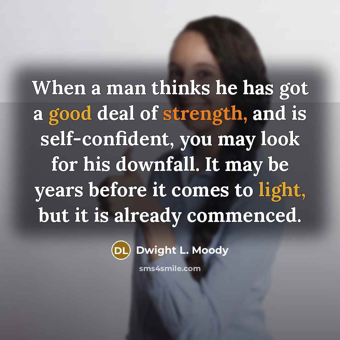 “When a man thinks he has got a good deal of strength, and is self-confident, you may look for his downfall. It may be years before it comes to light, but it is already commenced.” quote by Dwight L. Moody