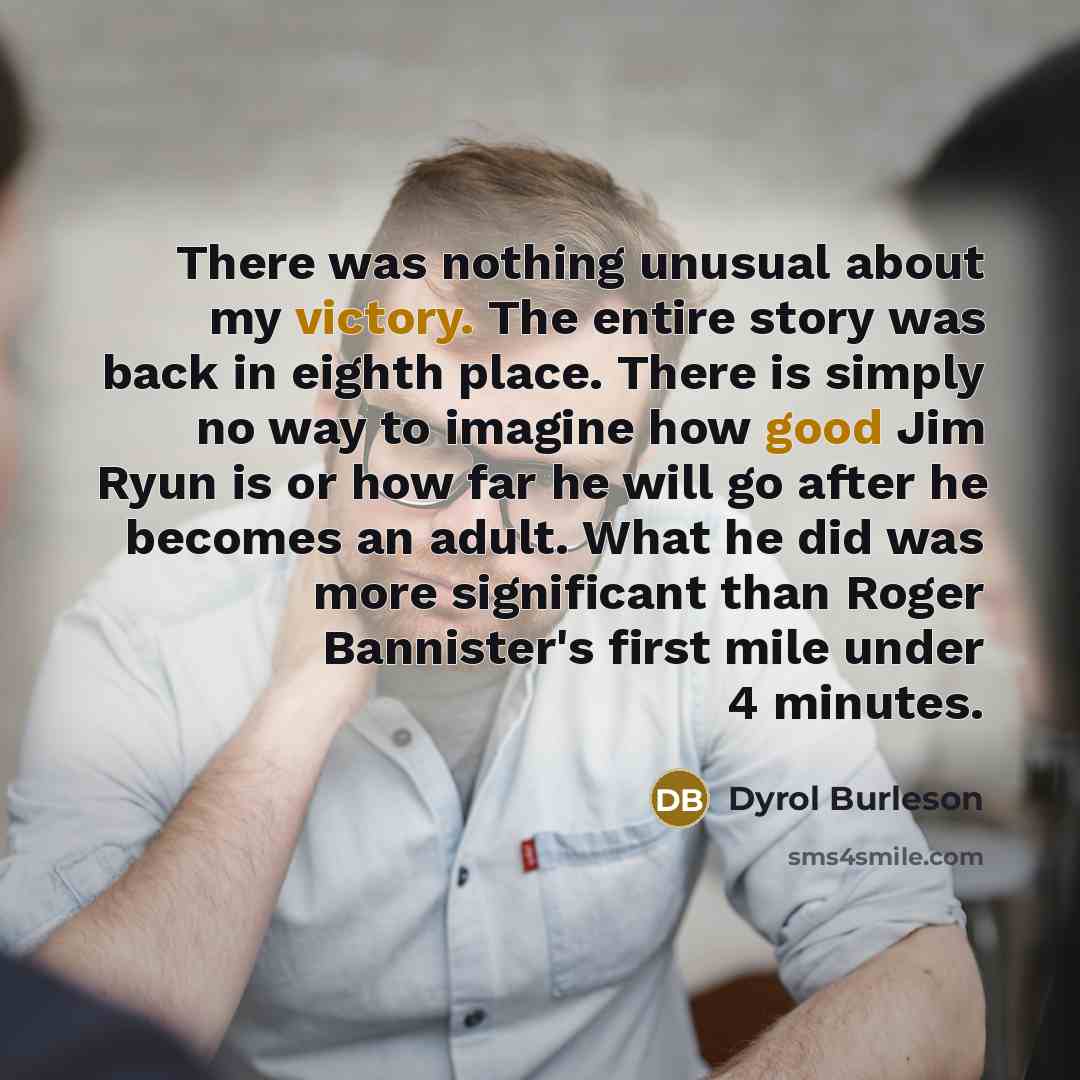 “There was nothing unusual about my victory. The entire story was back in eighth place. There is simply no way to imagine how good Jim Ryun is or how far he will go after he becomes an adult. What he did was more significant than Roger Bannister's first mile under 4 minutes.” quote by Dyrol Burleson