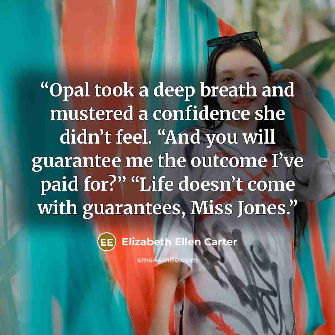 “Opal took a deep breath and mustered a confidence she didn’t feel. “And you will guarantee me the outcome I’ve paid for?” “Life doesn’t come with guarantees, Miss Jones.” quote by Elizabeth Ellen Carter
