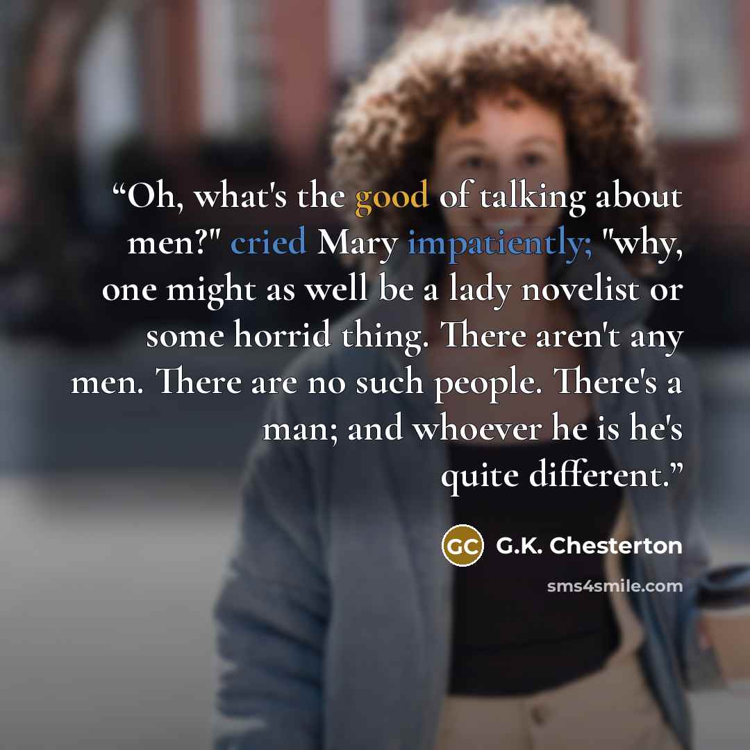 “Oh, what's the good of talking about men?" cried Mary impatiently; "why, one might as well be a lady novelist or some horrid thing. There aren't any men. There are no such people. There's a man; and whoever he is he's quite different.” quote by G.K. Chesterton