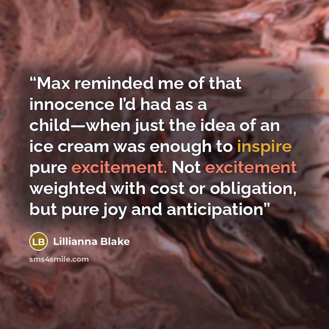 “Max reminded me of that innocence I’d had as a child—when just the idea of an ice cream was enough to inspire pure excitement. Not excitement weighted with cost or obligation, but pure joy and anticipation” quote by Lillianna Blake