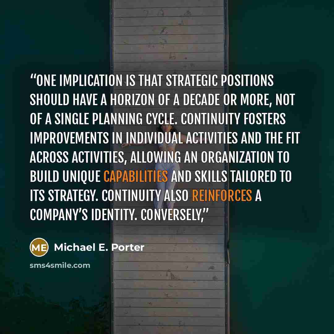 “One implication is that strategic positions should have a horizon of a decade or more, not of a single planning cycle. Continuity fosters improvements in individual activities and the fit across activities, allowing an organization to build unique capabilities and skills tailored to its strategy…” quote by Michael E. Porter