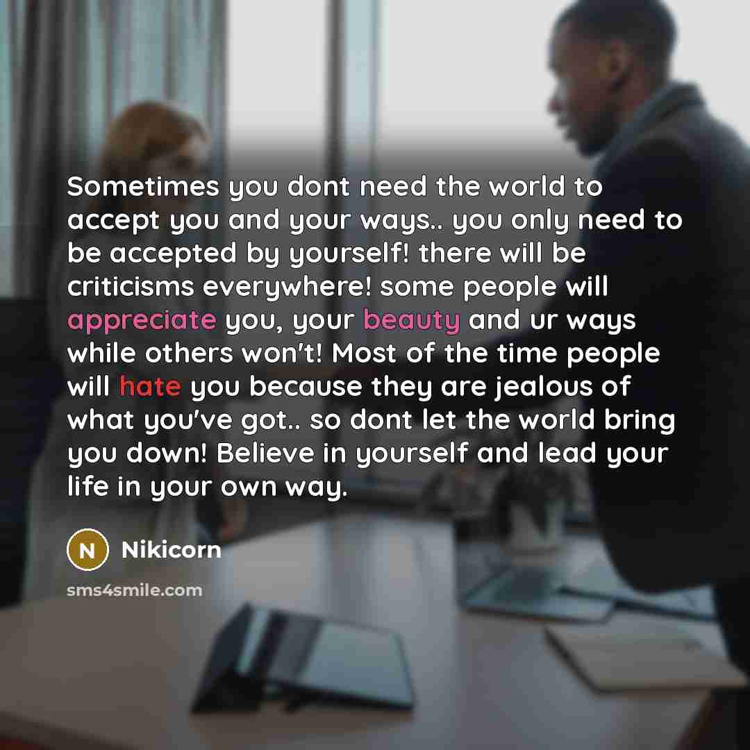 “Sometimes you dont need the world to accept you and your ways.. you only need to be accepted by yourself! there will be criticisms everywhere! some people will appreciate you, your beauty and ur ways while others won't! Most of the time people will hate you because they are jealous of what you've…” quote by Nikicorn