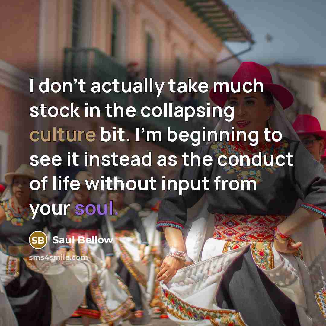 “I don’t actually take much stock in the collapsing culture bit. I’m beginning to see it instead as the conduct of life without input from your soul.” quote by Saul Bellow