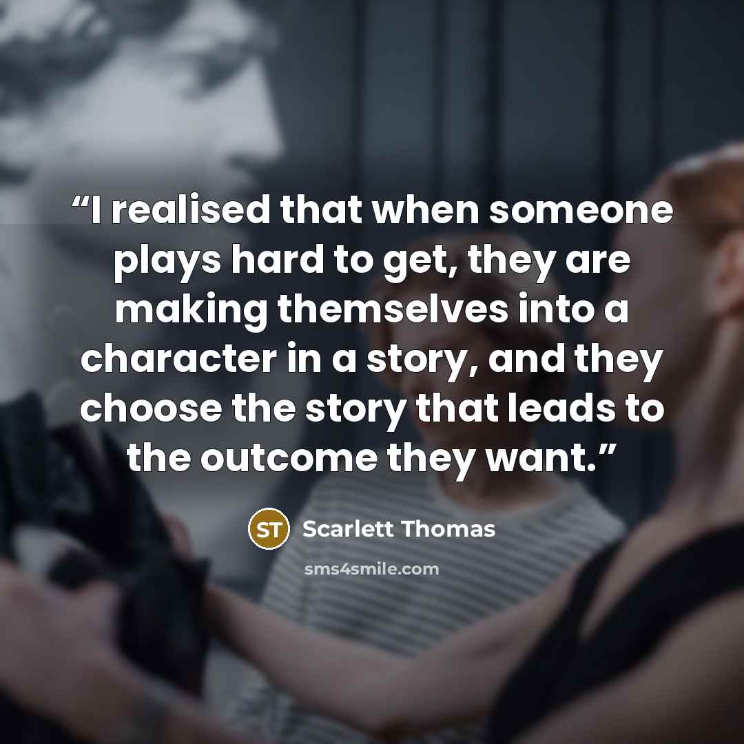 “I realised that when someone plays hard to get, they are making themselves into a character in a story, and they choose the story that leads to the outcome they want.” quote by Scarlett Thomas