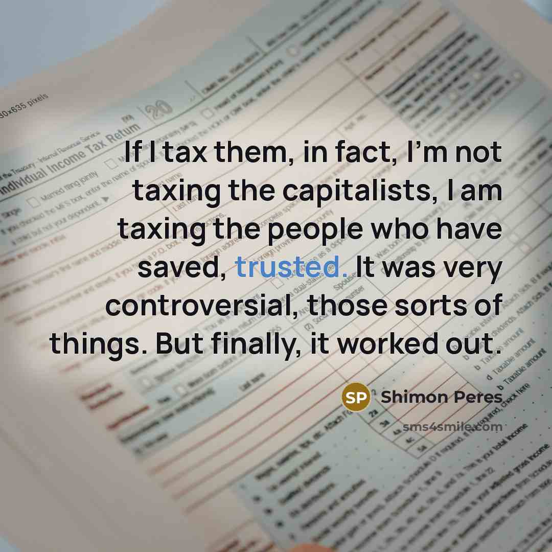 “If I tax them, in fact, I'm not taxing the capitalists, I am taxing the people who have saved, trusted. It was very controversial, those sorts of things. But finally, it worked out.” quote by Shimon Peres