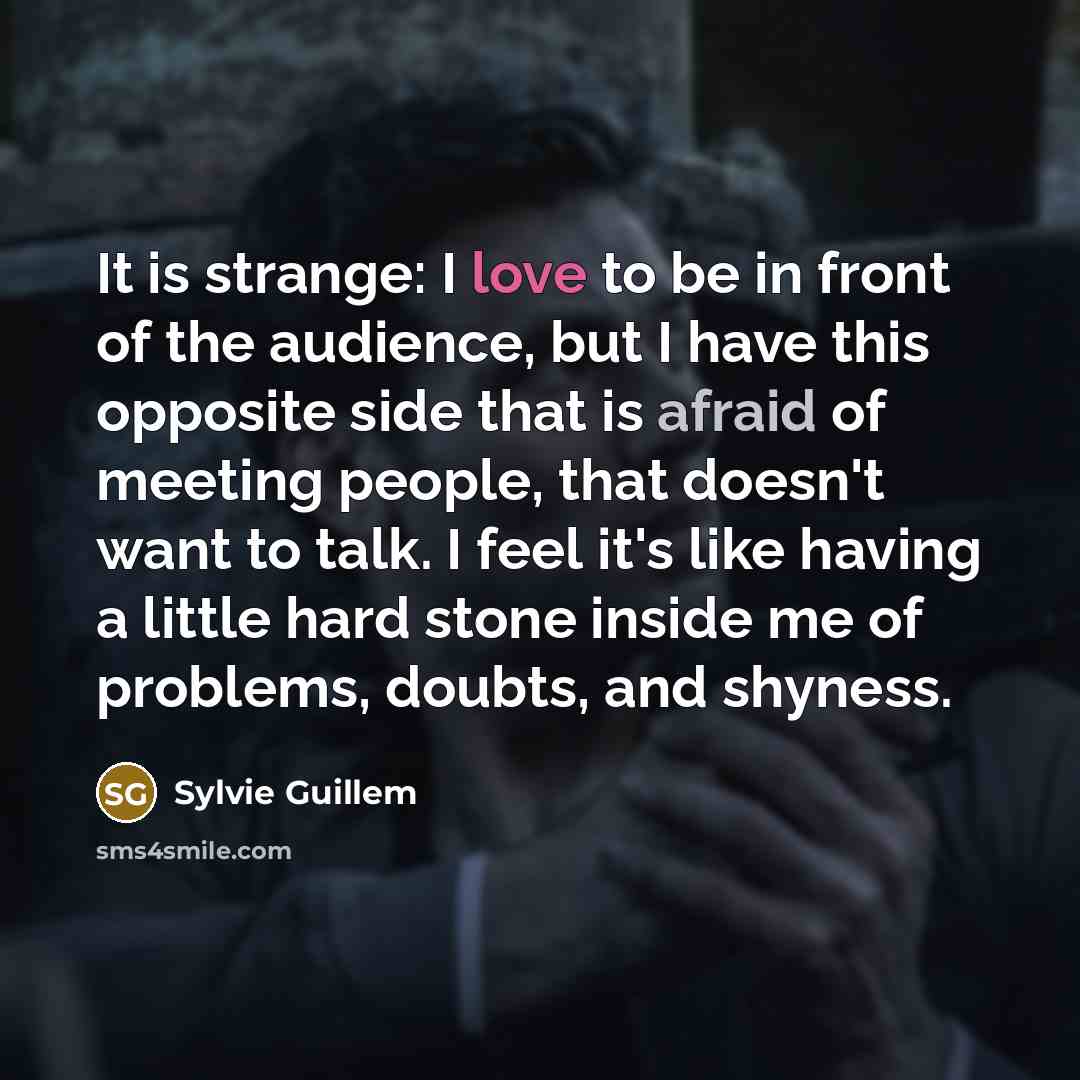 “It is strange: I love to be in front of the audience, but I have this opposite side that is afraid of meeting people, that doesn't want to talk. I feel it's like having a little hard stone inside me of problems, doubts, and shyness.” quote by Sylvie Guillem