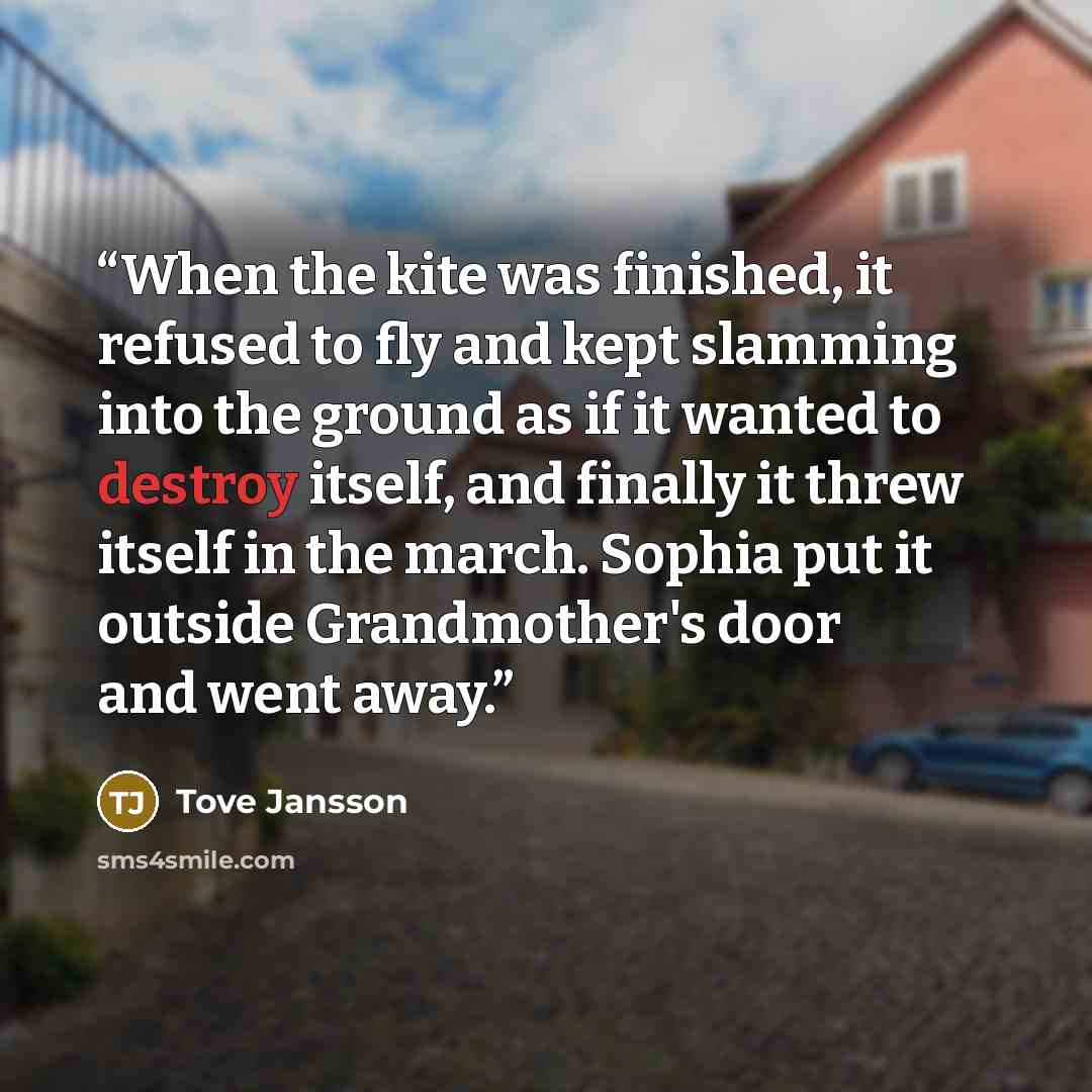 “When the kite was finished, it refused to fly and kept slamming into the ground as if it wanted to destroy itself, and finally it threw itself in the march. Sophia put it outside Grandmother's door and went away.” quote by Tove Jansson