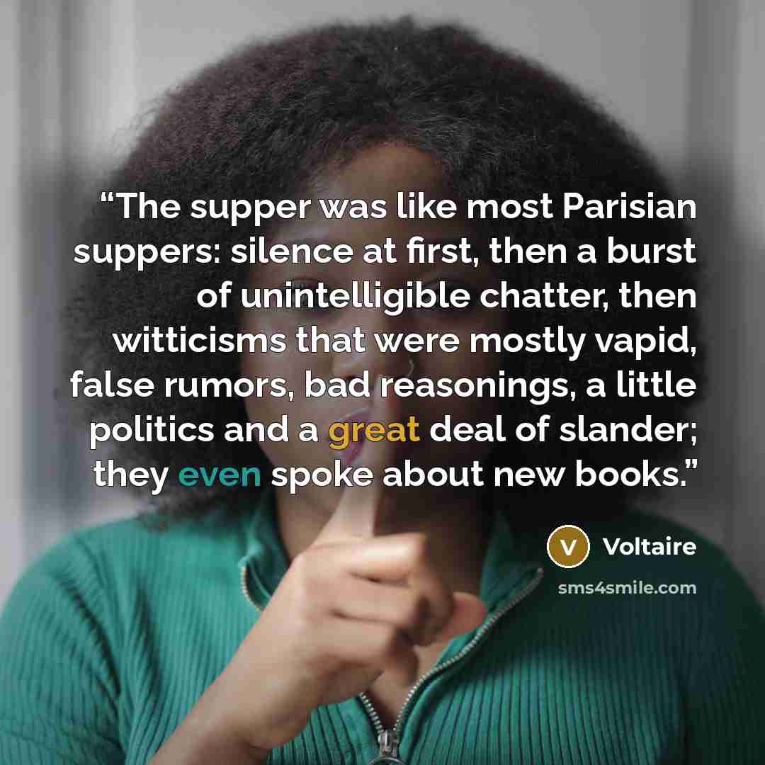 “The supper was like most Parisian suppers: silence at first, then a burst of unintelligible chatter, then witticisms that were mostly vapid, false rumors, bad reasonings, a little politics and a great deal of slander; they even spoke about new books.” quote by Voltaire