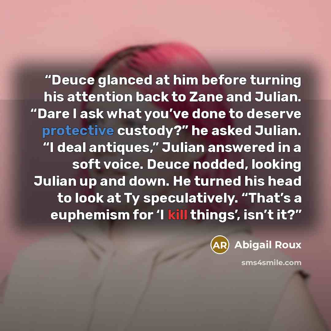 “Deuce glanced at him before turning his attention back to Zane and Julian. “Dare I ask what you’ve done to deserve protective custody?” he asked Julian. “I deal antiques,” Julian answered in a soft voice. Deuce nodded, looking Julian up and down. He turned his head to look at Ty speculatively…” quote by Abigail Roux