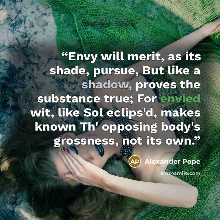 “Envy will merit, as its shade, pursue, But like a shadow, proves the substance true; For envied wit, like Sol eclips'd, makes known Th' opposing body's grossness, not its own.” quote by Alexander Pope