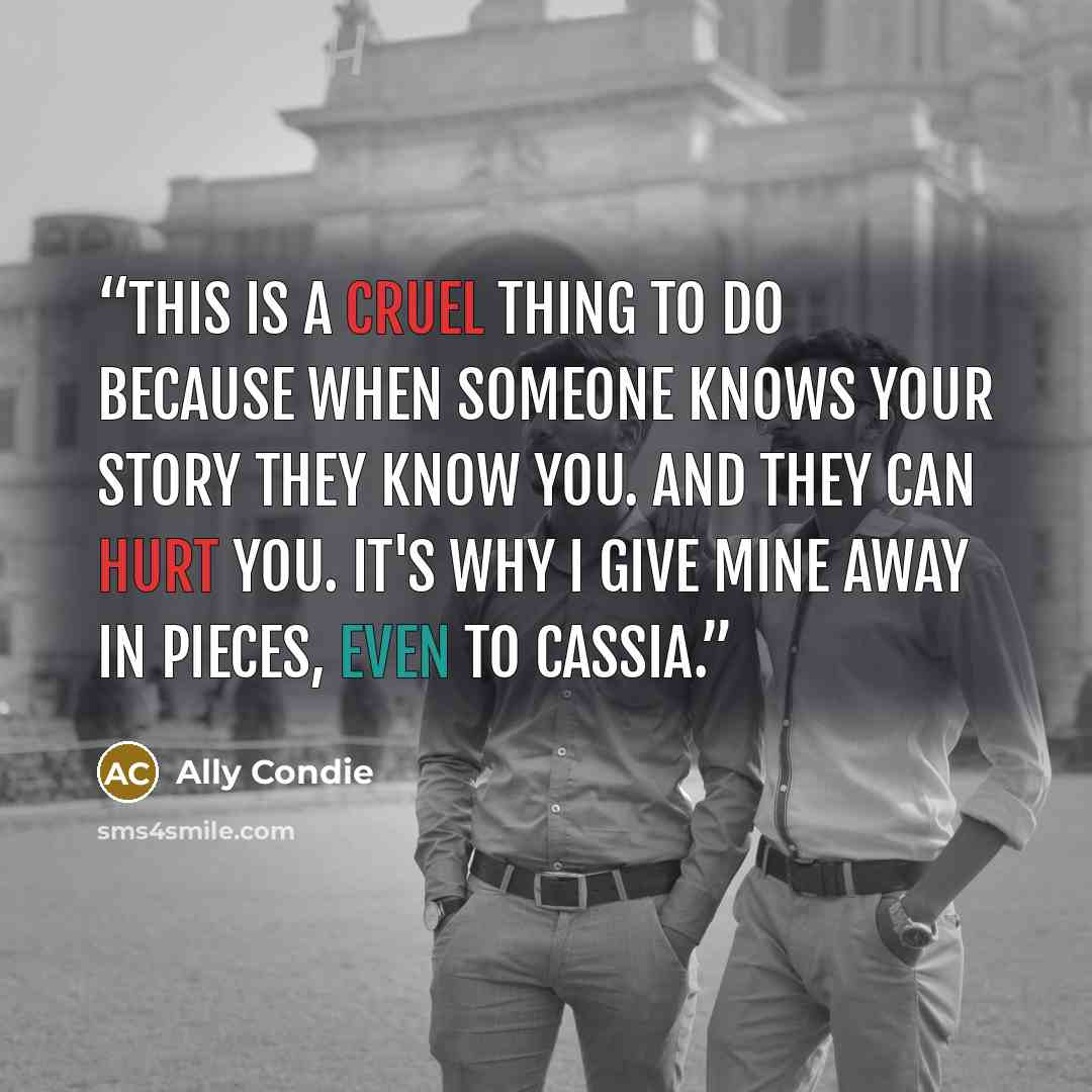 “This is a cruel thing to do because when someone knows your story they know you. And they can hurt you. It's why I give mine away in pieces, even to Cassia.” quote by Ally Condie