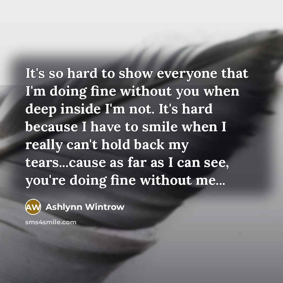 “It's so hard to show everyone that I'm doing fine without you when deep inside I'm not. It's hard because I have to smile when I really can't hold back my tears...cause as far as I can see, you're doing fine without me...” quote by Ashlynn Wintrow
