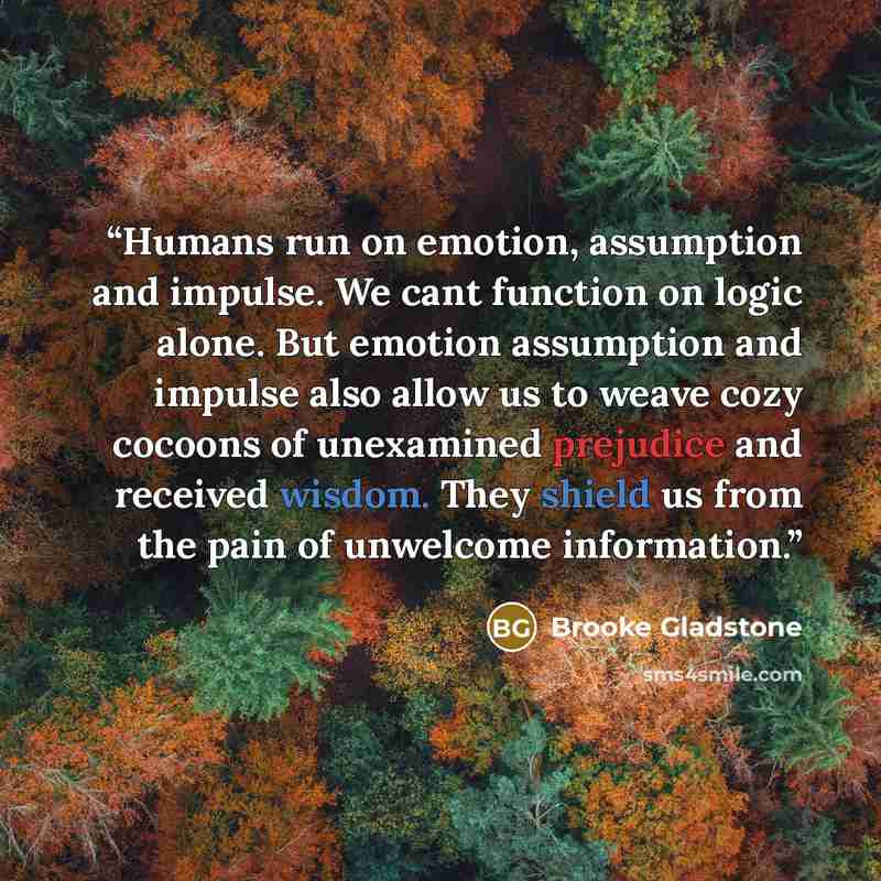 “Humans run on emotion, assumption and impulse. We cant function on logic alone. But emotion assumption and impulse also allow us to weave cozy cocoons of unexamined prejudice and received wisdom. They shield us from the pain of unwelcome information.” quote by Brooke Gladstone