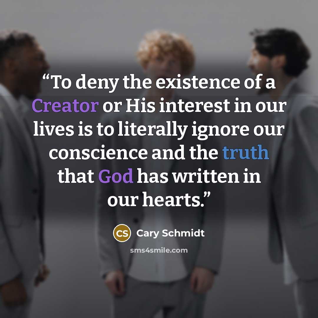 “To deny the existence of a Creator or His interest in our lives is to literally ignore our conscience and the truth that God has written in our hearts.” quote by Cary Schmidt