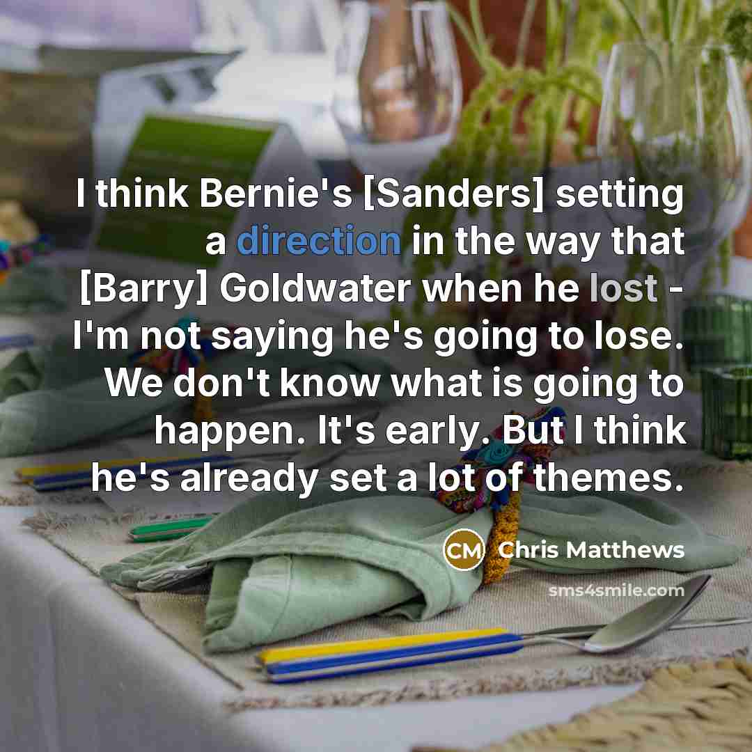 “I think Bernie's [Sanders] setting a direction in the way that [Barry] Goldwater when he lost - I'm not saying he's going to lose. We don't know what is going to happen. It's early. But I think he's already set a lot of themes.” quote by Chris Matthews