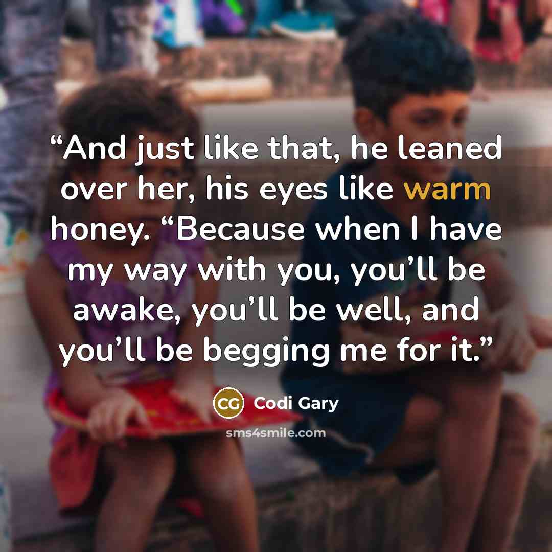 “And just like that, he leaned over her, his eyes like warm honey. “Because when I have my way with you, you’ll be awake, you’ll be well, and you’ll be begging me for it.” quote by Codi Gary
