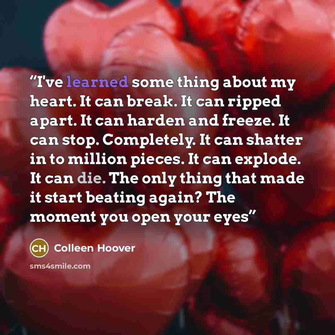 “I've learned some thing about my heart. It can break. It can ripped apart. It can harden and freeze. It can stop. Completely. It can shatter in to million pieces. It can explode. It can die. The only thing that made it start beating again? The moment you open your eyes” quote by Colleen Hoover