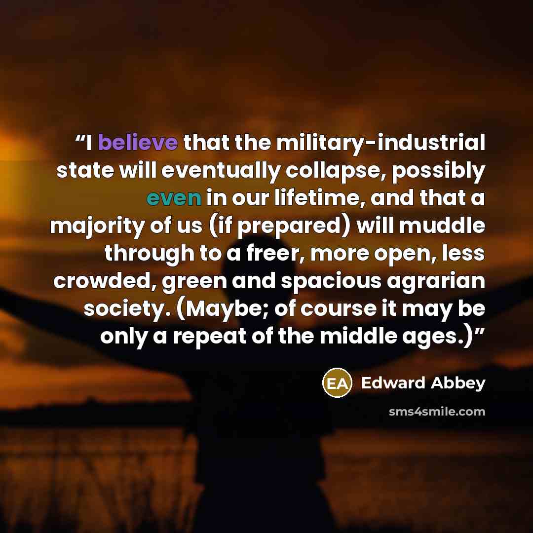 “I believe that the military-industrial state will eventually collapse, possibly even in our lifetime, and that a majority of us (if prepared) will muddle through to a freer, more open, less crowded, green and spacious agrarian society. (Maybe; of course it may be only a repeat of the middle ages.)” quote by Edward Abbey