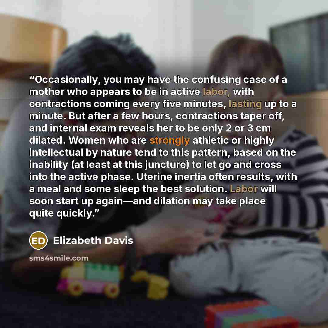 “Occasionally, you may have the confusing case of a mother who appears to be in active labor, with contractions coming every five minutes, lasting up to a minute. But after a few hours, contractions taper off, and internal exam reveals her to be only 2 or 3 cm dilated. Women who are strongly…” quote by Elizabeth Davis