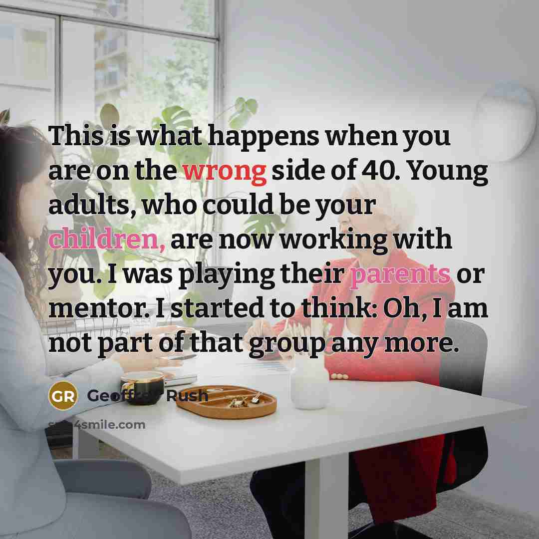 “This is what happens when you are on the wrong side of 40. Young adults, who could be your children, are now working with you. I was playing their parents or mentor. I started to think: Oh, I am not part of that group any more.” quote by Geoffrey Rush
