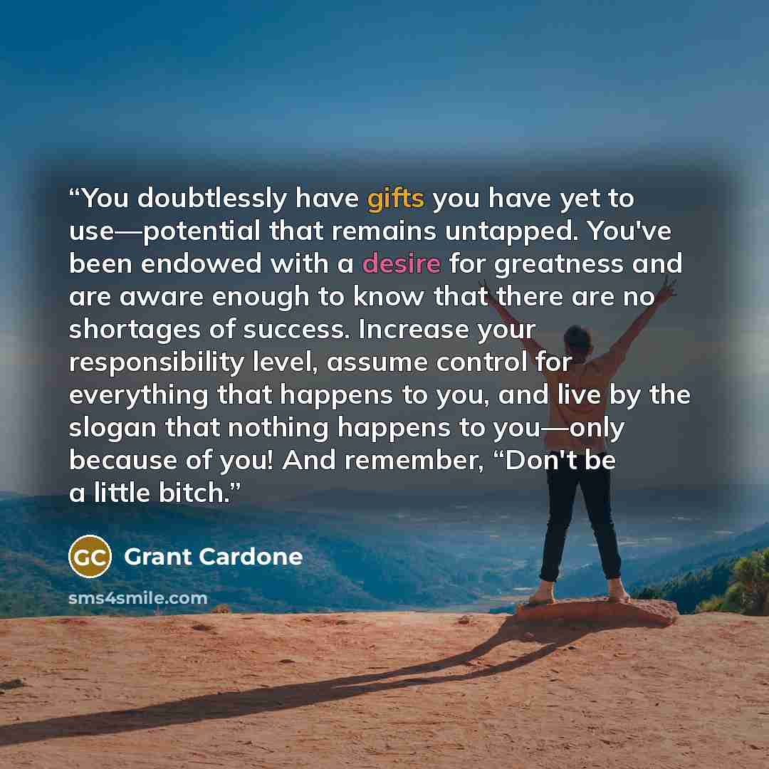 “You doubtlessly have gifts you have yet to use—potential that remains untapped. You've been endowed with a desire for greatness and are aware enough to know that there are no shortages of success. Increase your responsibility level, assume control for everything that happens to you, and live by…” quote by Grant Cardone