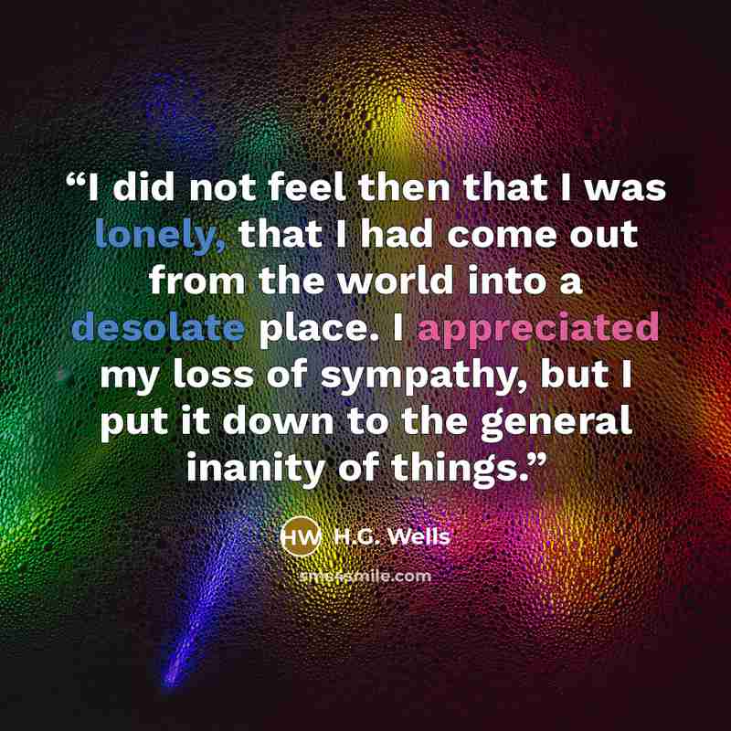 “I did not feel then that I was lonely, that I had come out from the world into a desolate place. I appreciated my loss of sympathy, but I put it down to the general inanity of things.” quote by H.G. Wells