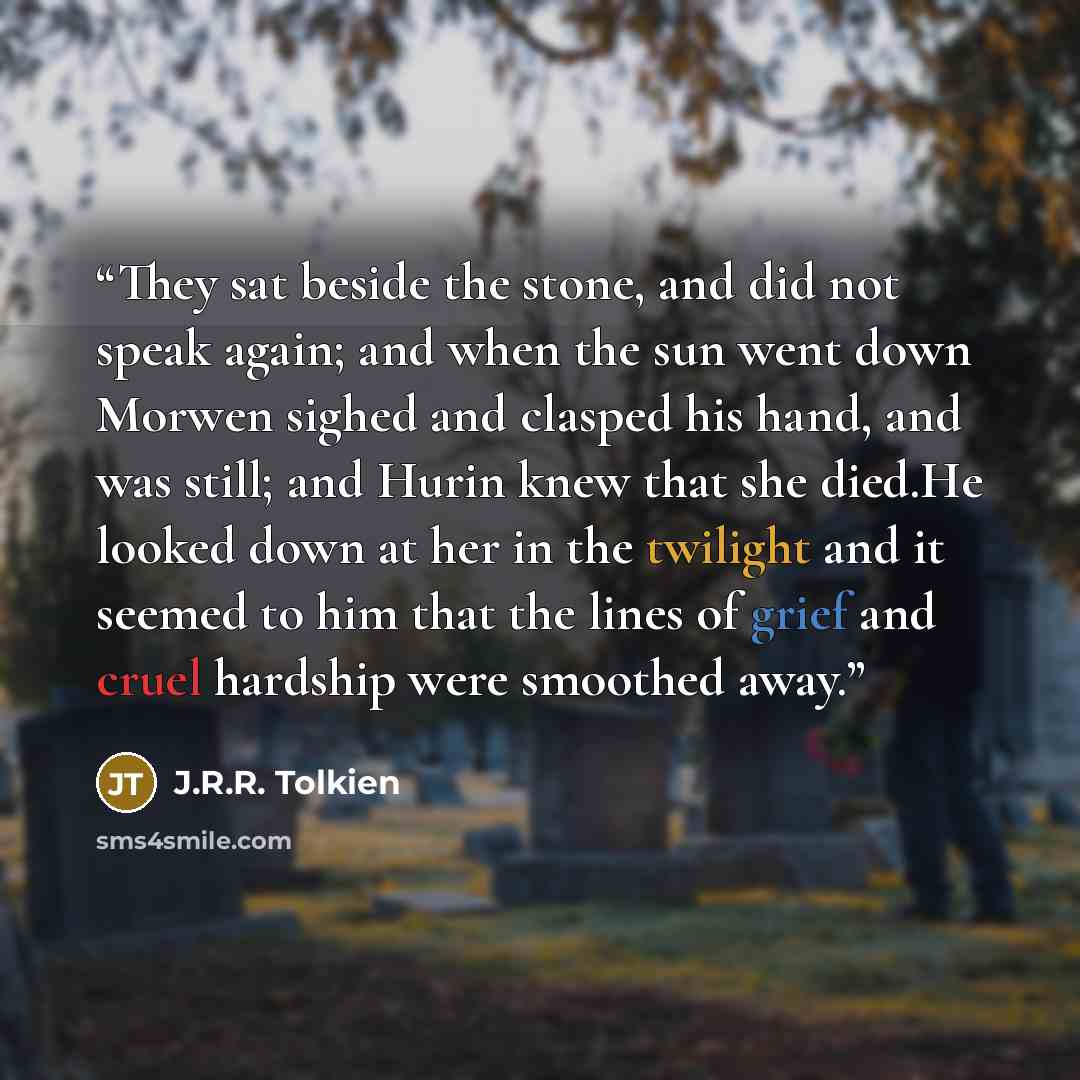 “They sat beside the stone, and did not speak again; and when the sun went down Morwen sighed and clasped his hand, and was still; and Hurin knew that she died.He looked down at her in the twilight and it seemed to him that the lines of grief and cruel hardship were smoothed away.” quote by J.R.R. Tolkien