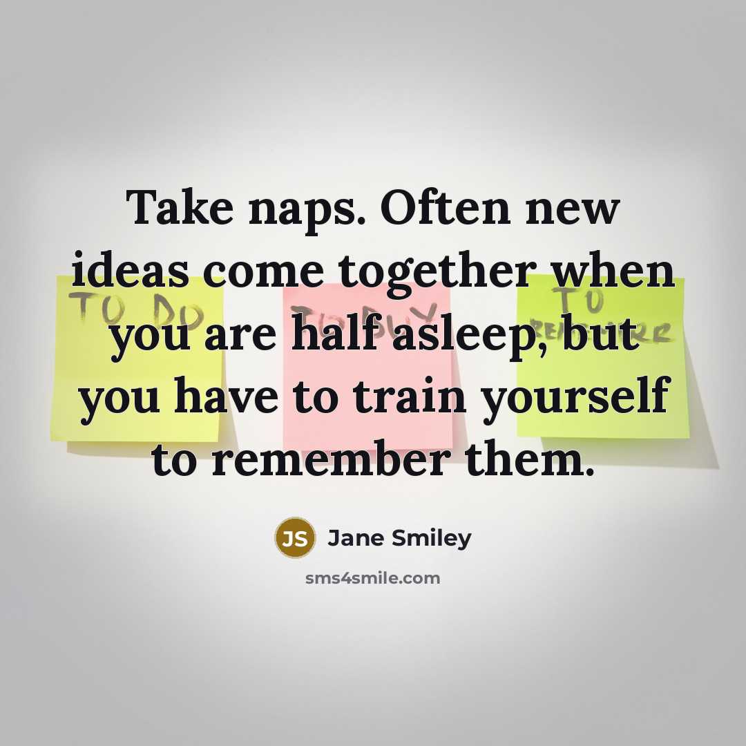 “Take naps. Often new ideas come together when you are half asleep, but you have to train yourself to remember them.” quote by Jane Smiley