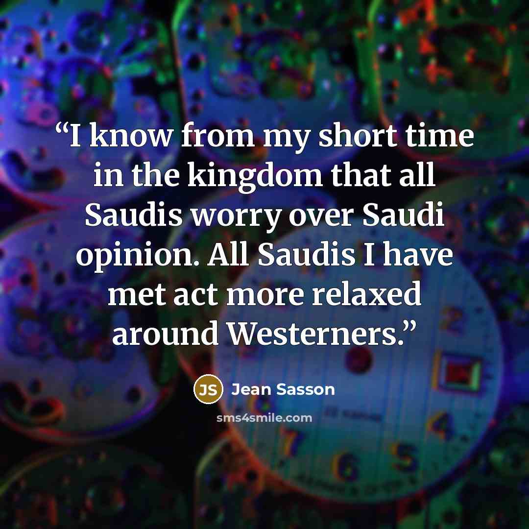 “I know from my short time in the kingdom that all Saudis worry over Saudi opinion. All Saudis I have met act more relaxed around Westerners.” quote by Jean Sasson