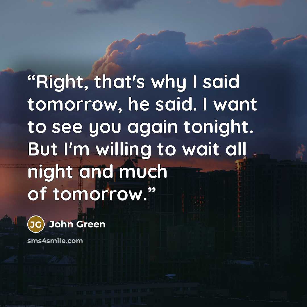 “Right, that's why I said tomorrow, he said. I want to see you again tonight. But I'm willing to wait all night and much of tomorrow.” quote by John Green