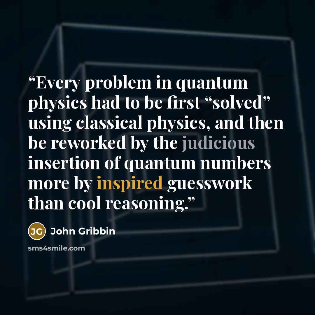 “Every problem in quantum physics had to be first “solved” using classical physics, and then be reworked by the judicious insertion of quantum numbers more by inspired guesswork than cool reasoning.” quote by John Gribbin