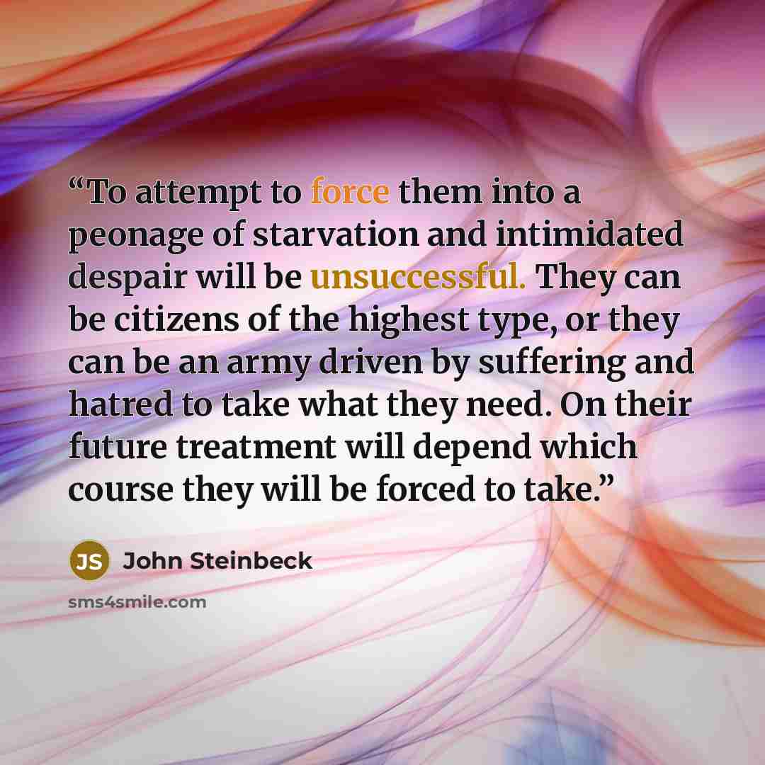 “To attempt to force them into a peonage of starvation and intimidated despair will be unsuccessful. They can be citizens of the highest type, or they can be an army driven by suffering and hatred to take what they need. On their future treatment will depend which course they will be forced to take.” quote by John Steinbeck