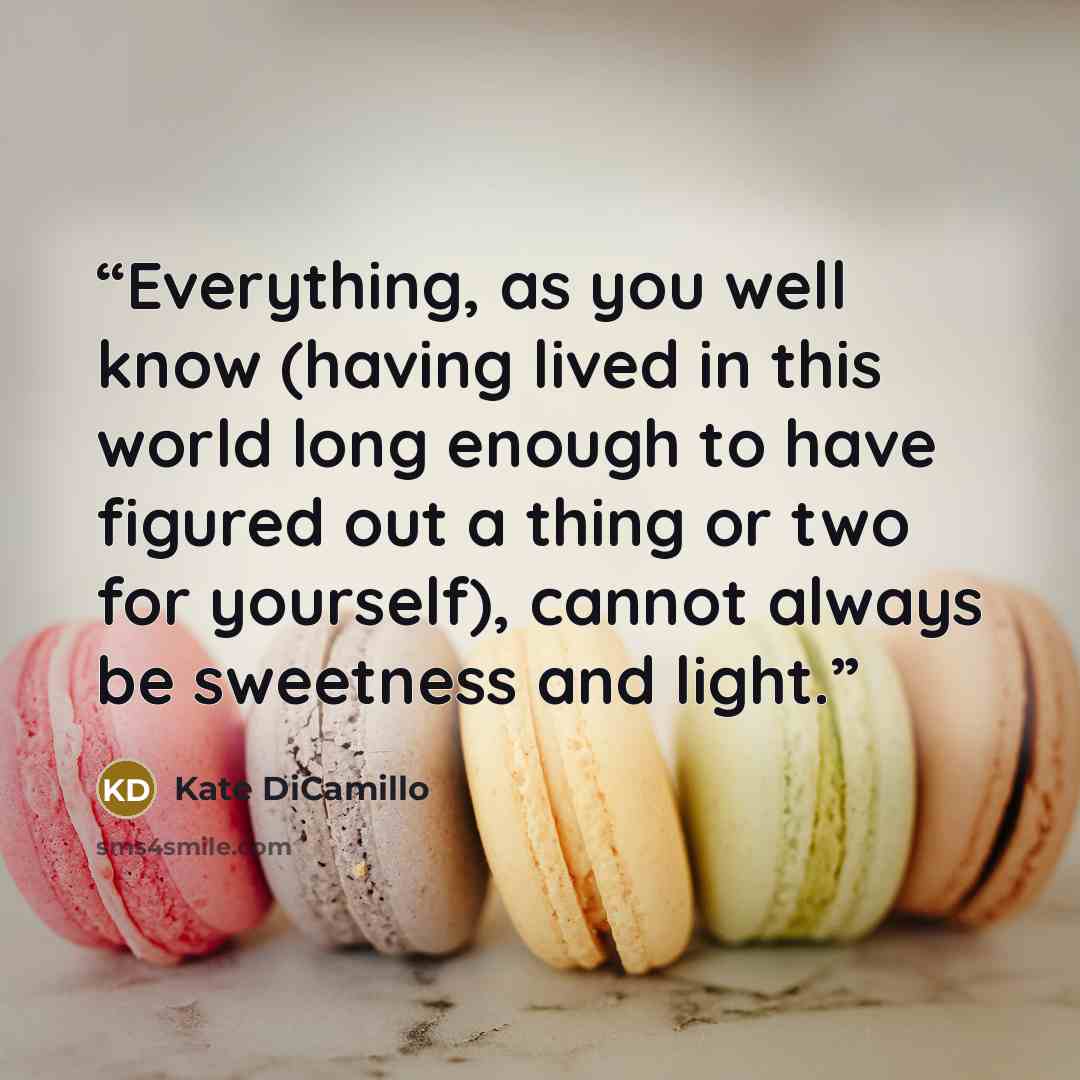 “Everything, as you well know (having lived in this world long enough to have figured out a thing or two for yourself), cannot always be sweetness and light.” quote by Kate DiCamillo