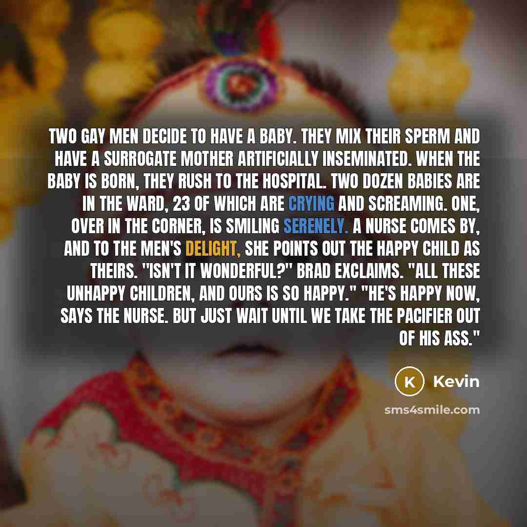 “Two gay men decide to have a baby. They mix their sperm and have a surrogate mother artificially inseminated. When the baby is born, they rush to the hospital. Two dozen babies are in the ward, 23 of which are crying and screaming. One, over in the corner, is smiling serenely. A nurse comes by…” quote by Kevin