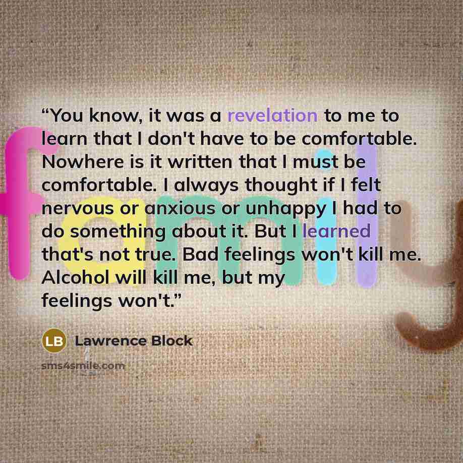 “You know, it was a revelation to me to learn that I don't have to be comfortable. Nowhere is it written that I must be comfortable. I always thought if I felt nervous or anxious or unhappy I had to do something about it. But I learned that's not true. Bad feelings won't kill me. Alcohol will kill…” quote by Lawrence Block