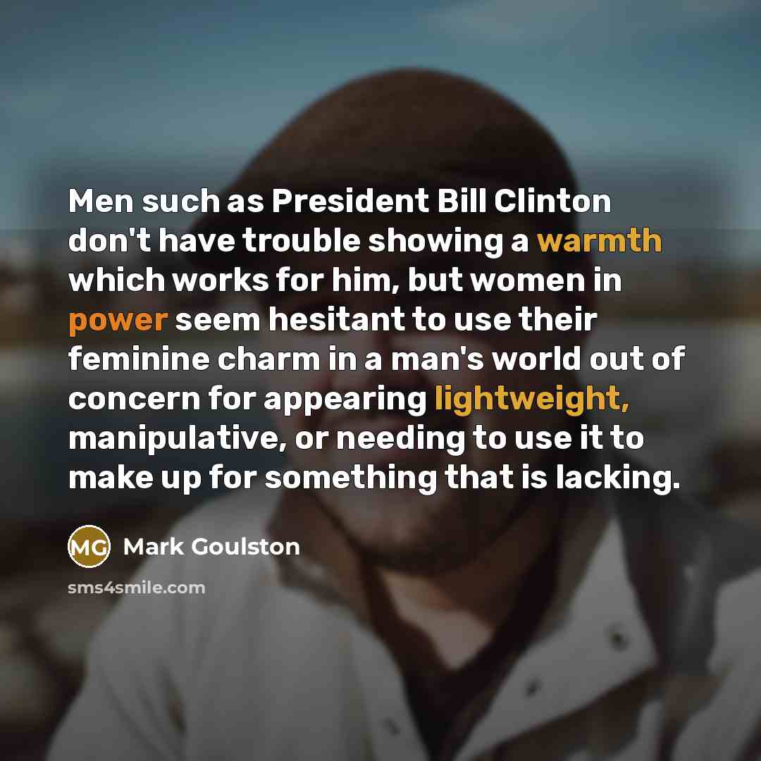 “Men such as President Bill Clinton don't have trouble showing a warmth which works for him, but women in power seem hesitant to use their feminine charm in a man's world out of concern for appearing lightweight, manipulative, or needing to use it to make up for something that is lacking.” quote by Mark Goulston